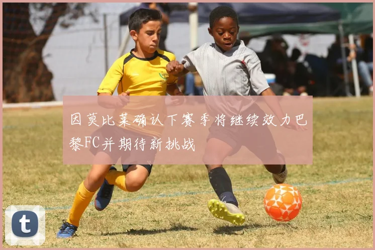 因莫比莱确认下赛季将继续效力巴黎FC并期待新挑战