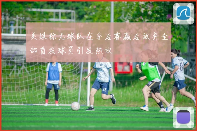 美媒称无球队在季后赛赢后放弃全部首发球员引发热议