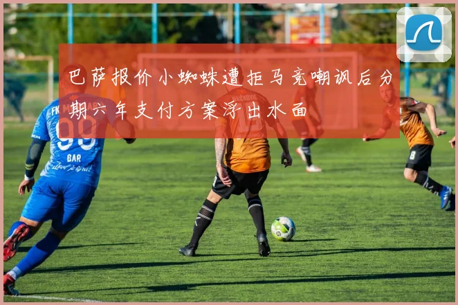 巴萨报价小蜘蛛遭拒马竞嘲讽后分期六年支付方案浮出水面