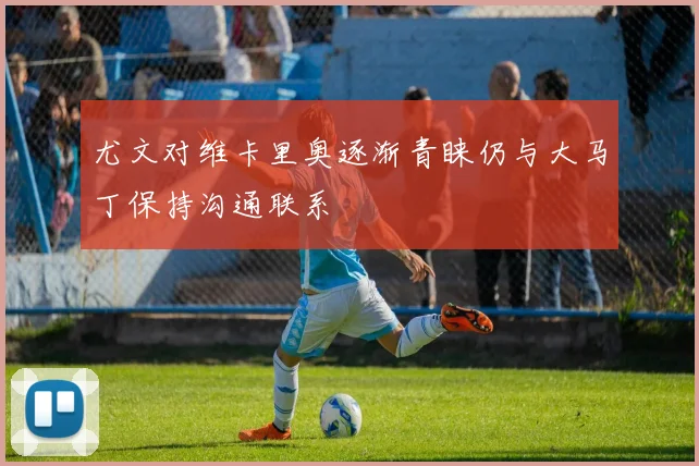 尤文对维卡里奥逐渐青睐仍与大马丁保持沟通联系