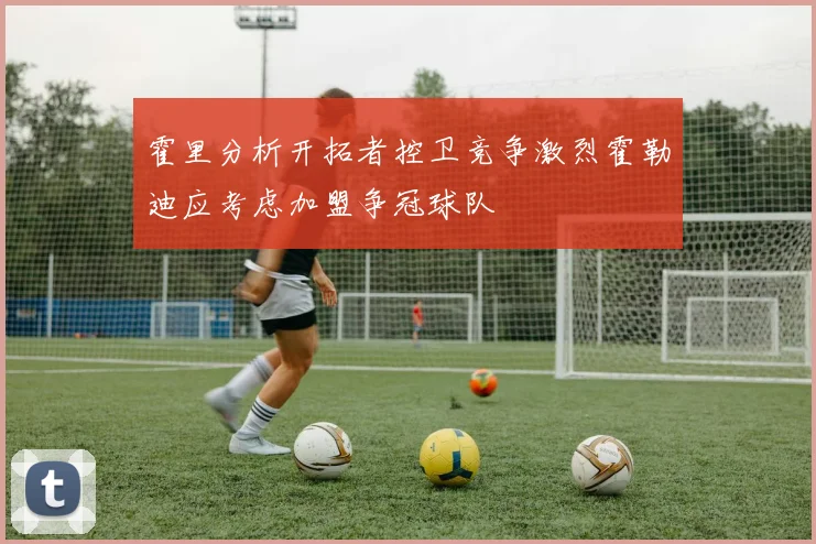 霍里分析开拓者控卫竞争激烈霍勒迪应考虑加盟争冠球队