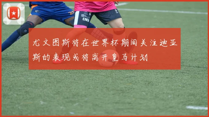 尤文图斯将在世界杯期间关注迪亚斯的表现或将离开皇马计划