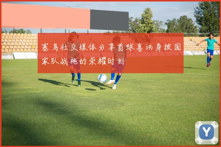 塞鸟社交媒体分享首球喜讯身披国家队战袍的荣耀时刻