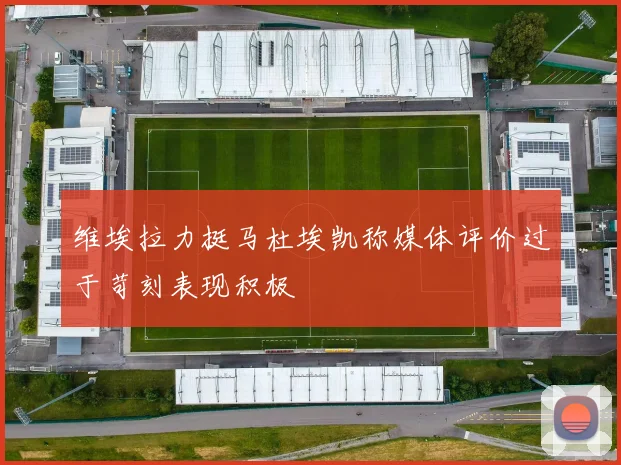 维埃拉力挺马杜埃凯称媒体评价过于苛刻表现积极