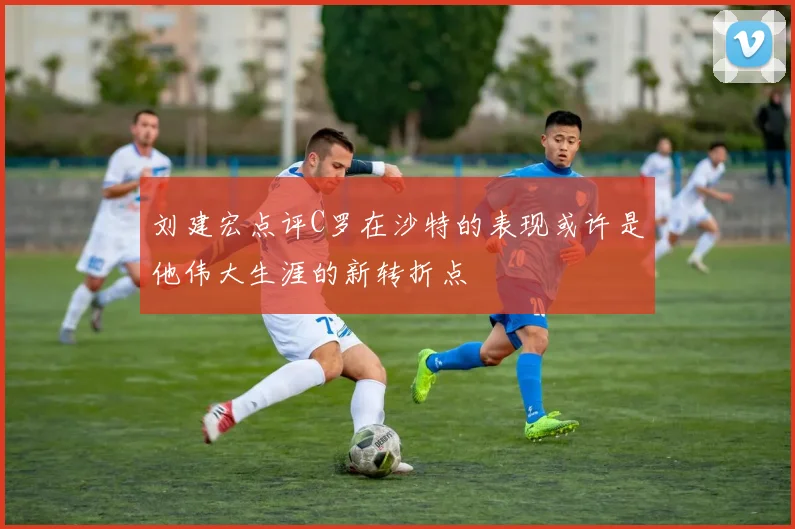 刘建宏点评C罗在沙特的表现或许是他伟大生涯的新转折点