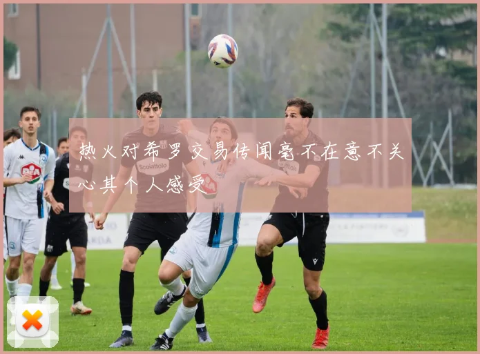 热火对希罗交易传闻毫不在意不关心其个人感受