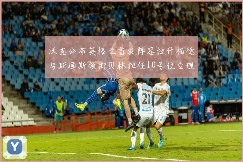 沃克公布英格兰首发阵容拉什福德与斯通斯领衔贝林担任10号位合理性分析