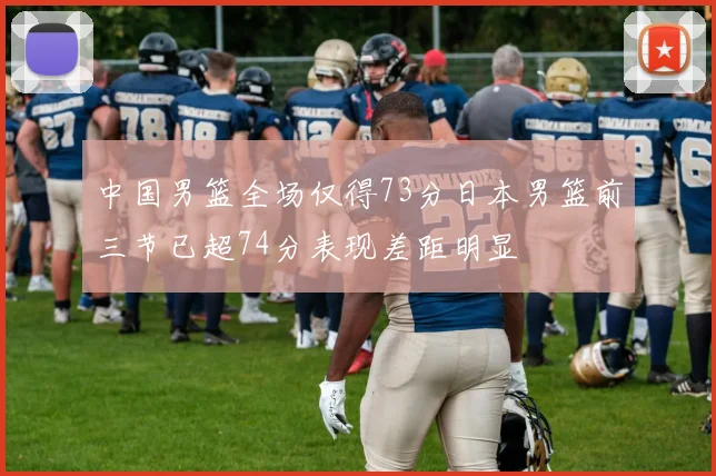 中国男篮全场仅得73分日本男篮前三节已超74分表现差距明显