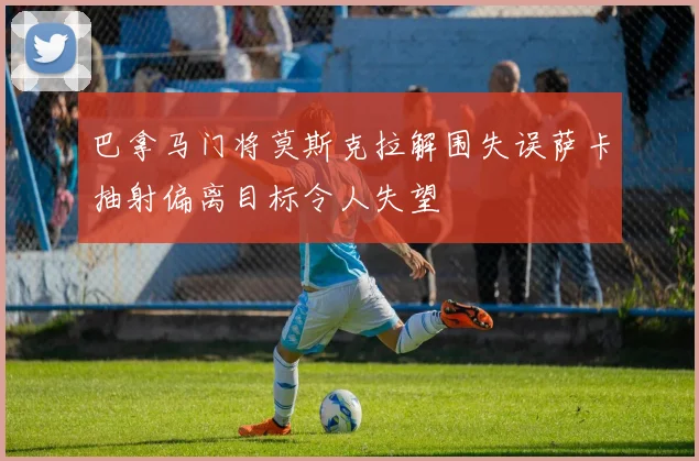 巴拿马门将莫斯克拉解围失误萨卡抽射偏离目标令人失望