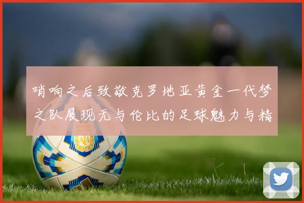 哨响之后致敬克罗地亚黄金一代梦之队展现无与伦比的足球魅力与精神